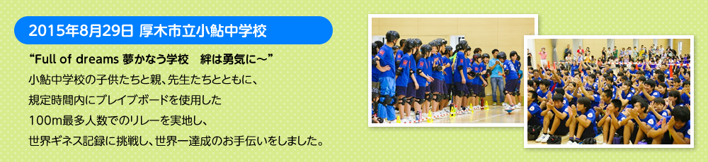 2015年8月29日 厚木市立小鮎中学校　“Full of dreams 夢かなう学校　絆は勇気に～”小鮎中学校の子供たちと親、先生たちとともに、規定時間内にブレイブボードを使用した100m最多人数でのリレーを実地し、世界ギネス記録に挑戦し、世界一達成のお手伝いをしました。