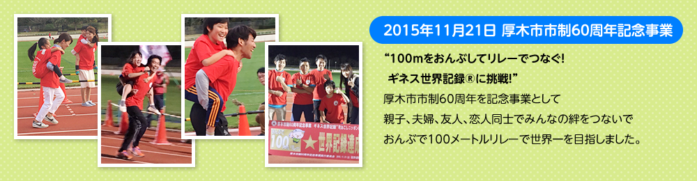 2015年11月21日　厚木市市制60周年記念事業　“100ｍをおんぶしてリレーでつなぐ！ ギネス世界記録Rに挑戦！”厚木市市制60周年を記念事業として親子、夫婦、友人、恋人同士でみんなの絆をつないでおんぶで100メートルリレーで世界一を目指しました。